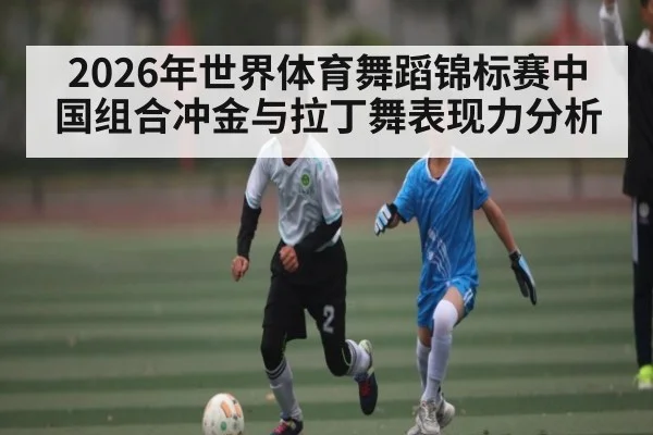 2026年世界体育舞蹈锦标赛中国组合冲金与拉丁舞表现力分析（c7c7.app）