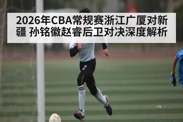 2026年CBA常规赛浙江广厦对新疆 孙铭徽赵睿后卫对决深度解析（c7c7.app）