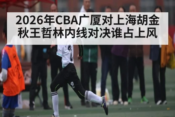 2026年CBA广厦对上海胡金秋王哲林内线对决谁占上风（c7c7.app）