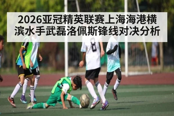 2026亚冠精英联赛上海海港横滨水手武磊洛佩斯锋线对决分析