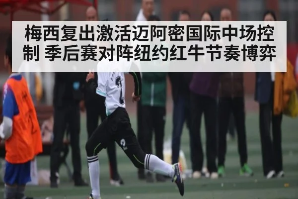 梅西复出激活迈阿密国际中场控制 季后赛对阵纽约红牛节奏博弈（c7）